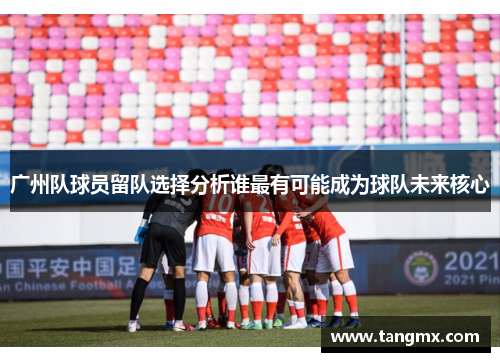 广州队球员留队选择分析谁最有可能成为球队未来核心