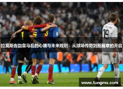 拉莫斯告别皇马后的心境与未来规划：从球场传奇到新篇章的开启