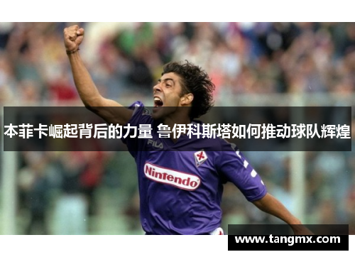 本菲卡崛起背后的力量 鲁伊科斯塔如何推动球队辉煌