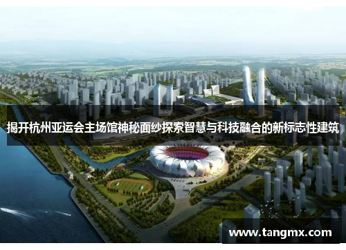 揭开杭州亚运会主场馆神秘面纱探索智慧与科技融合的新标志性建筑