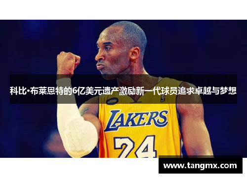 科比·布莱恩特的6亿美元遗产激励新一代球员追求卓越与梦想