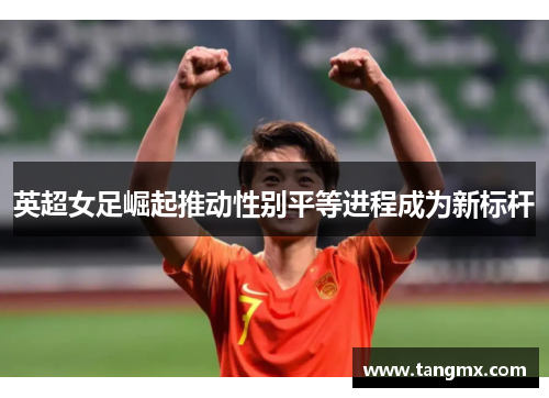 英超女足崛起推动性别平等进程成为新标杆 英超女足崛起推动性别平等进程成为新标杆