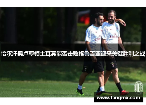 恰尔汗奥卢率领土耳其能否击败格鲁吉亚迎来关键胜利之战