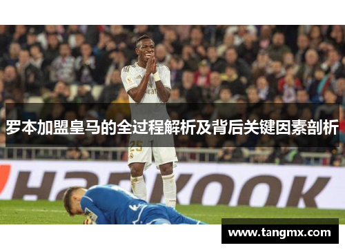 罗本加盟皇马的全过程解析及背后关键因素剖析