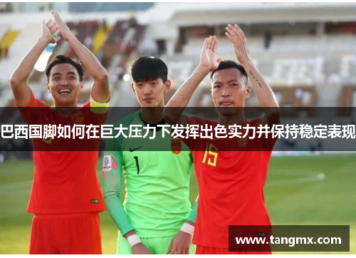 巴西国脚如何在巨大压力下发挥出色实力并保持稳定表现